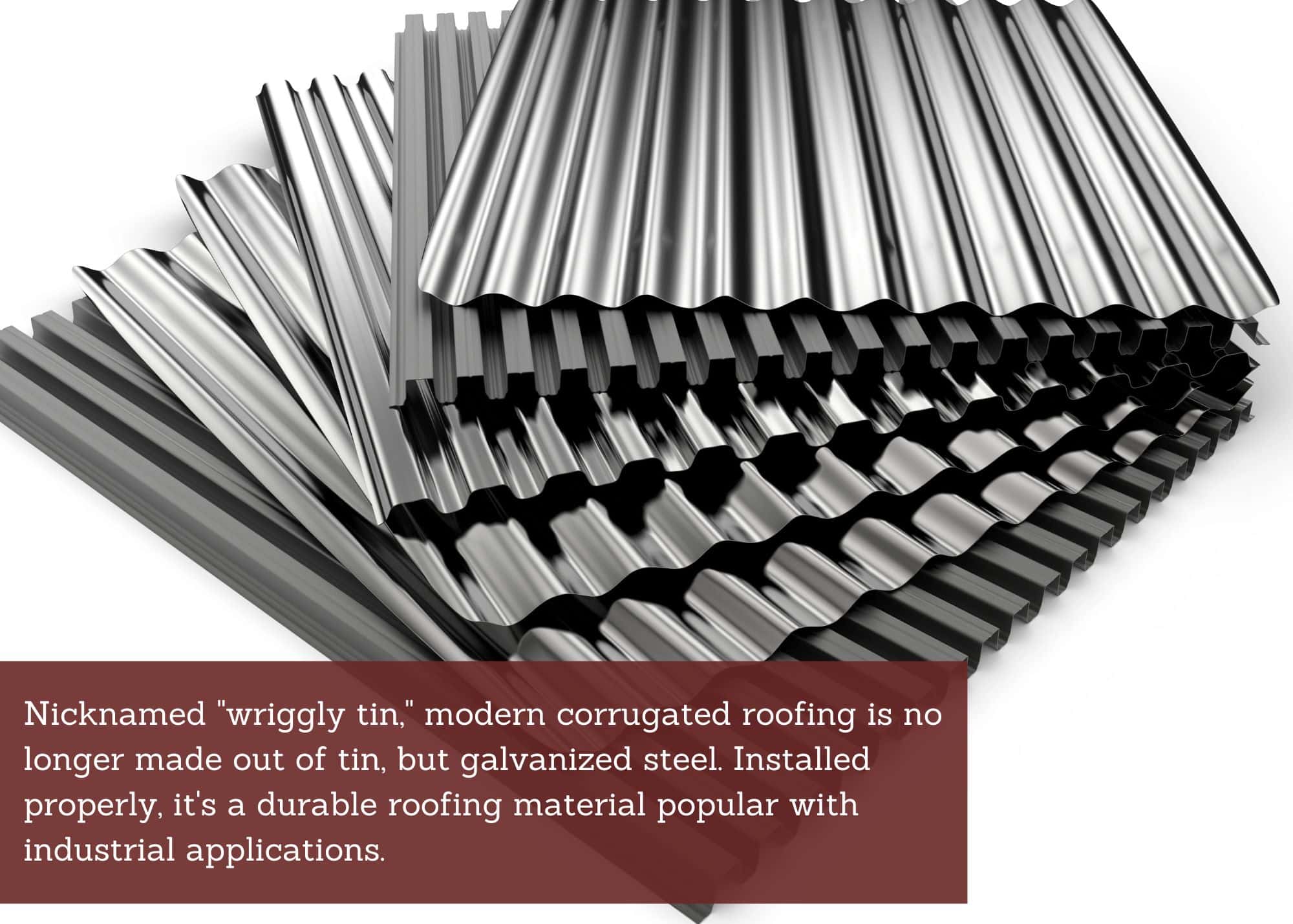 Nicknamed "wriggly tin," modern corrugated roofing is no longer made out of tin, but galvanized steel. Installed properly, it's a durable roofing material popular with industrial applications.