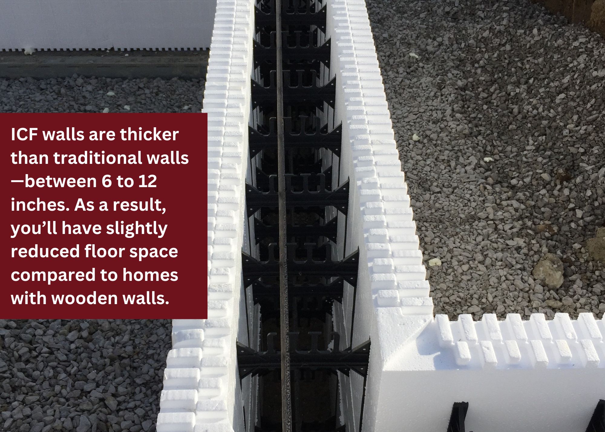 ICF walls are thicker than traditional walls - between 6 to 12 inches. As a result, you'll have slightly reduced floor space compared to homes with wooden walls